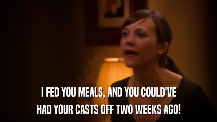 I FED YOU MEALS, AND YOU COULD'VE HAD YOUR CASTS OFF TWO WEEKS AGO! 