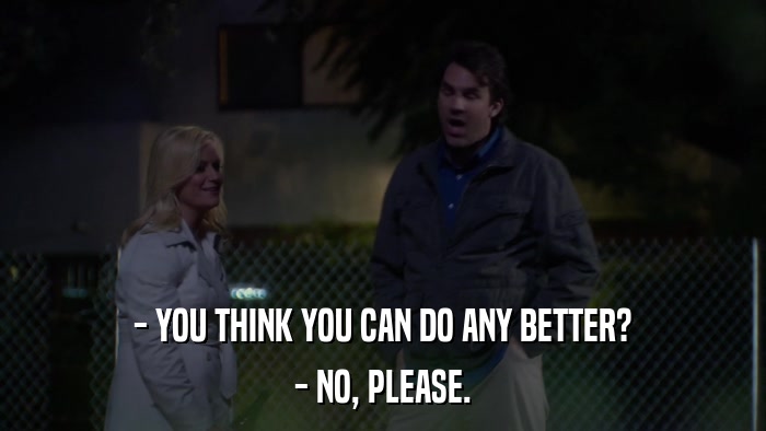 - YOU THINK YOU CAN DO ANY BETTER? - NO, PLEASE. 
