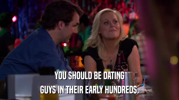 YOU SHOULD BE DATING GUYS IN THEIR EARLY HUNDREDS. 