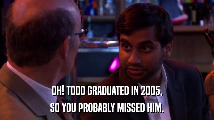 OH! TODD GRADUATED IN 2005, SO YOU PROBABLY MISSED HIM. 