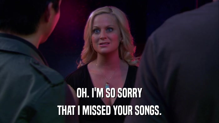 OH. I'M SO SORRY THAT I MISSED YOUR SONGS. 