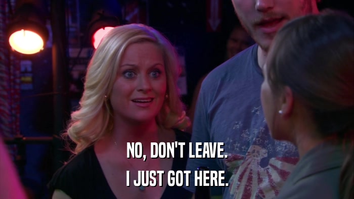NO, DON'T LEAVE. I JUST GOT HERE. 