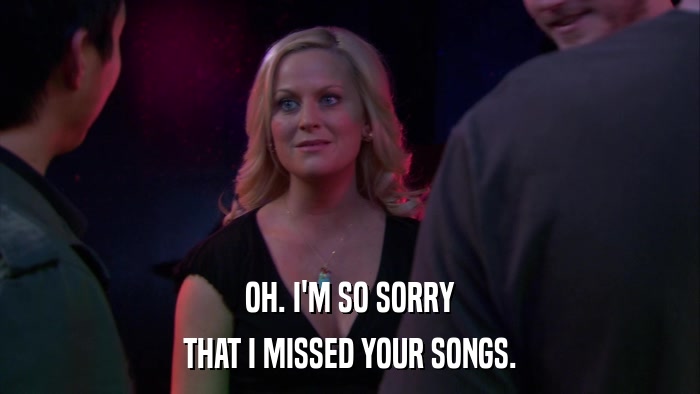 OH. I'M SO SORRY THAT I MISSED YOUR SONGS. 