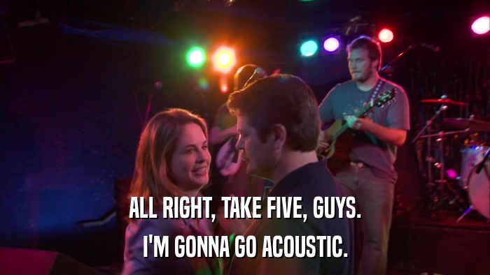 ALL RIGHT, TAKE FIVE, GUYS. I'M GONNA GO ACOUSTIC. 