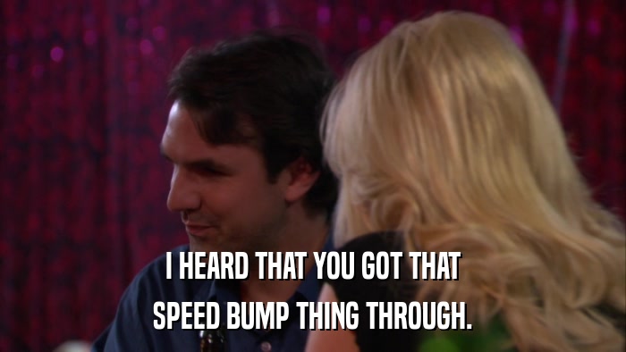 I HEARD THAT YOU GOT THAT SPEED BUMP THING THROUGH. 
