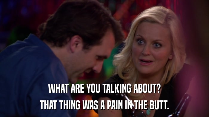 WHAT ARE YOU TALKING ABOUT? THAT THING WAS A PAIN IN THE BUTT. 