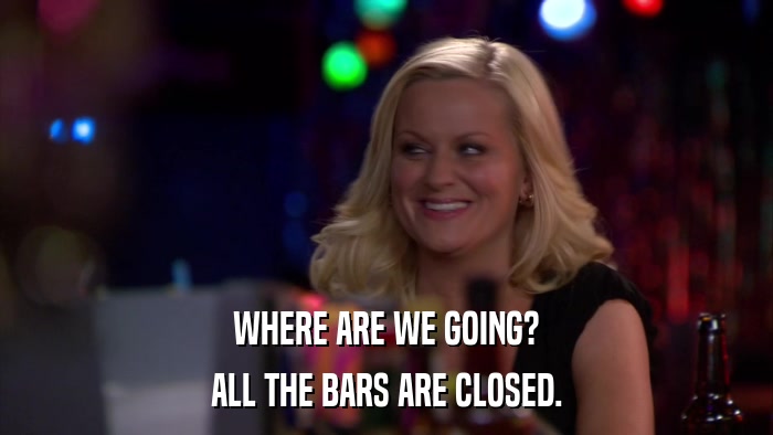 WHERE ARE WE GOING? ALL THE BARS ARE CLOSED. 