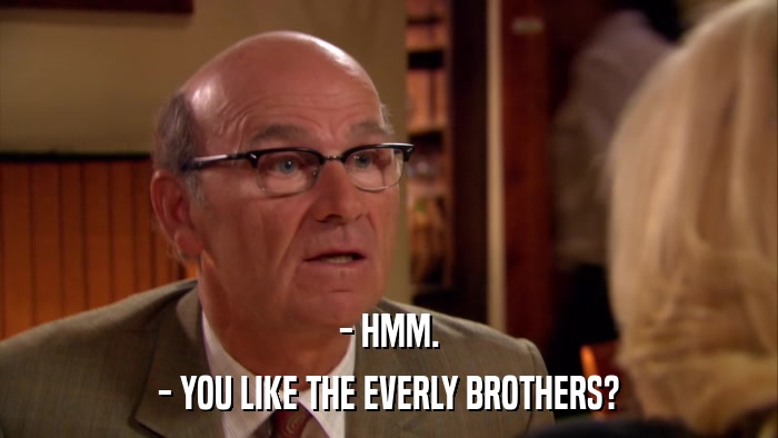 - HMM. - YOU LIKE THE EVERLY BROTHERS? 