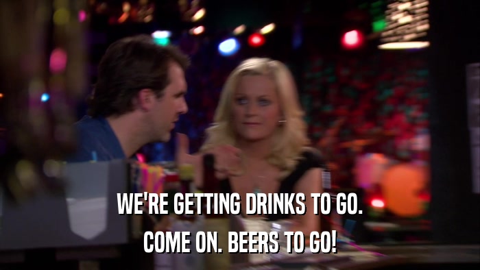 WE'RE GETTING DRINKS TO GO. COME ON. BEERS TO GO! 