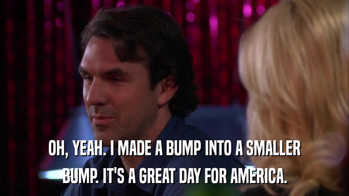 OH, YEAH. I MADE A BUMP INTO A SMALLER BUMP. IT'S A GREAT DAY FOR AMERICA. 