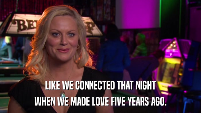 LIKE WE CONNECTED THAT NIGHT WHEN WE MADE LOVE FIVE YEARS AGO. 