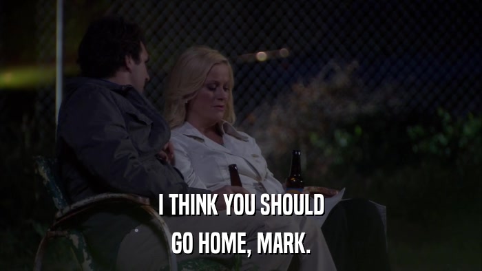 I THINK YOU SHOULD GO HOME, MARK. 