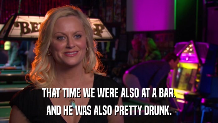 THAT TIME WE WERE ALSO AT A BAR. AND HE WAS ALSO PRETTY DRUNK. 
