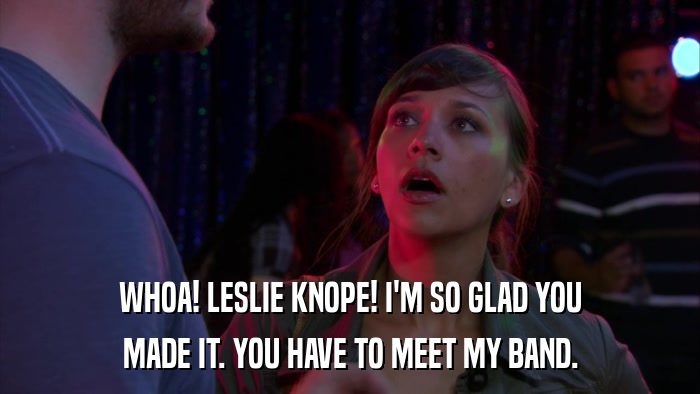 WHOA! LESLIE KNOPE! I'M SO GLAD YOU MADE IT. YOU HAVE TO MEET MY BAND. 