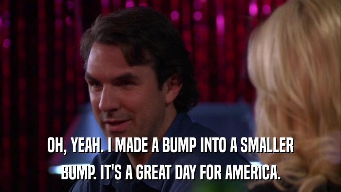 OH, YEAH. I MADE A BUMP INTO A SMALLER BUMP. IT'S A GREAT DAY FOR AMERICA. 