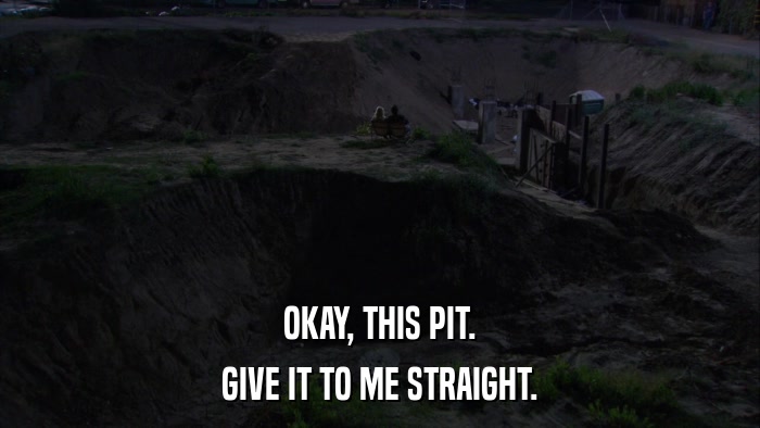 OKAY, THIS PIT. GIVE IT TO ME STRAIGHT. 