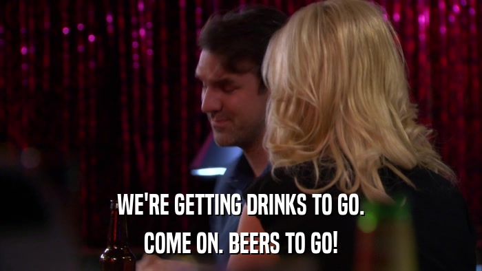 WE'RE GETTING DRINKS TO GO. COME ON. BEERS TO GO! 