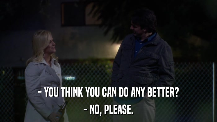 - YOU THINK YOU CAN DO ANY BETTER? - NO, PLEASE. 