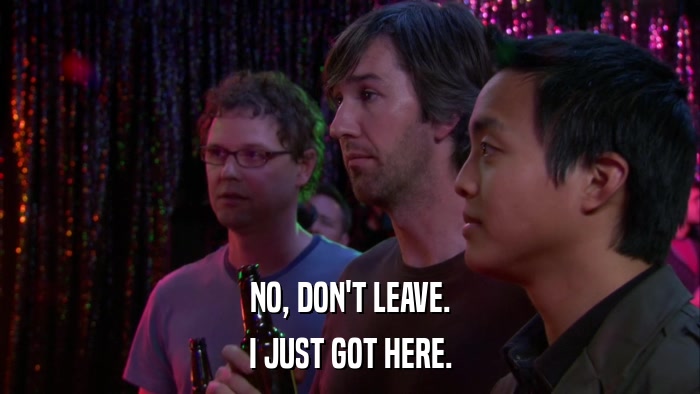 NO, DON'T LEAVE. I JUST GOT HERE. 