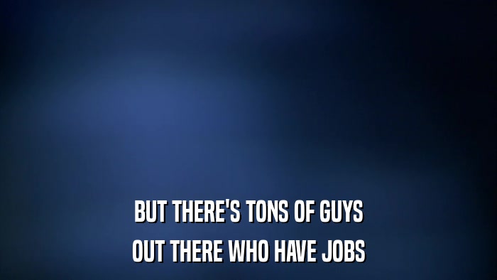 BUT THERE'S TONS OF GUYS OUT THERE WHO HAVE JOBS 