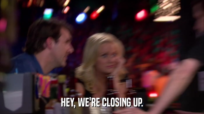HEY, WE'RE CLOSING UP.  