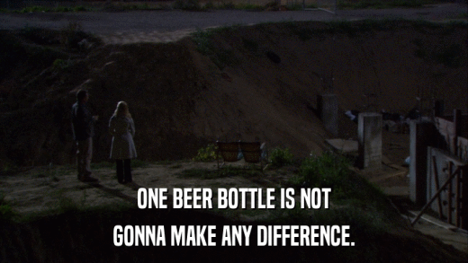 ONE BEER BOTTLE IS NOT GONNA MAKE ANY DIFFERENCE. 
