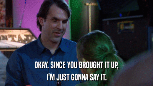 OKAY. SINCE YOU BROUGHT IT UP, I'M JUST GONNA SAY IT. 