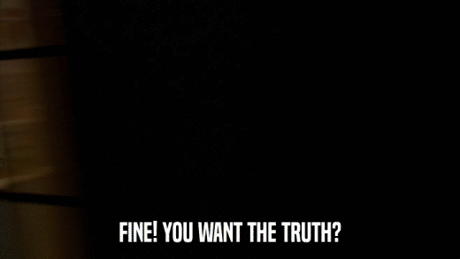 FINE! YOU WANT THE TRUTH?  