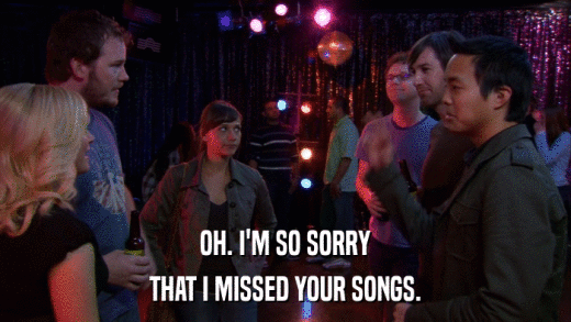 OH. I'M SO SORRY THAT I MISSED YOUR SONGS. 