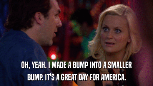 OH, YEAH. I MADE A BUMP INTO A SMALLER BUMP. IT'S A GREAT DAY FOR AMERICA. 