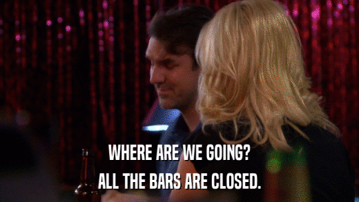 WHERE ARE WE GOING? ALL THE BARS ARE CLOSED. 
