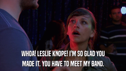 WHOA! LESLIE KNOPE! I'M SO GLAD YOU MADE IT. YOU HAVE TO MEET MY BAND. 