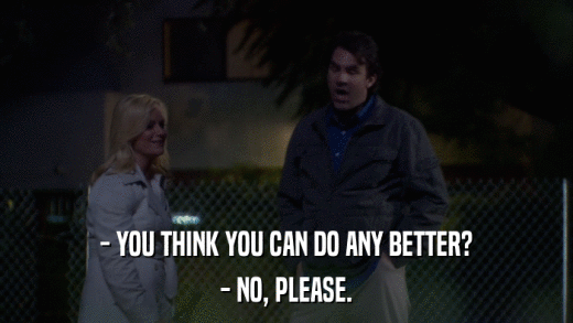 - YOU THINK YOU CAN DO ANY BETTER? - NO, PLEASE. 