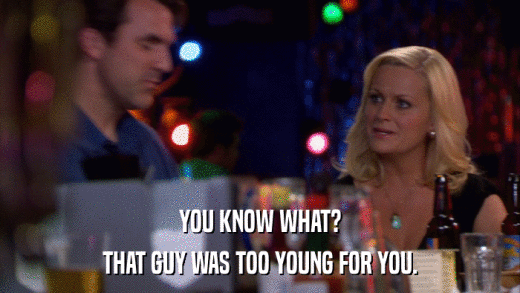 YOU KNOW WHAT? THAT GUY WAS TOO YOUNG FOR YOU. 