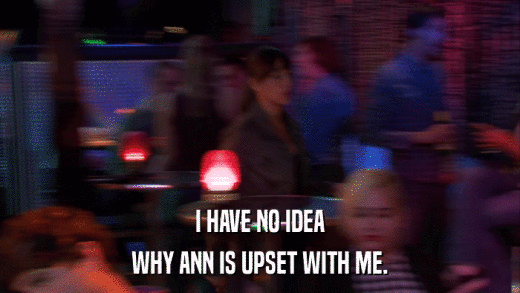 I HAVE NO IDEA WHY ANN IS UPSET WITH ME. 