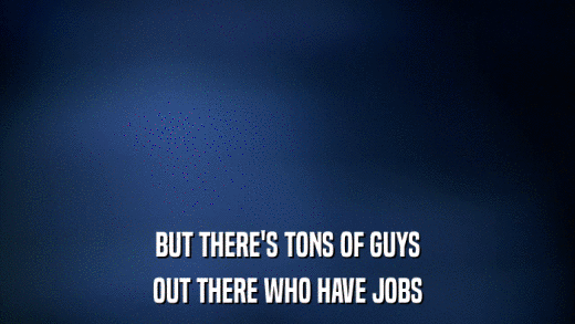 BUT THERE'S TONS OF GUYS OUT THERE WHO HAVE JOBS 