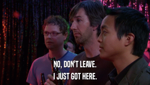 NO, DON'T LEAVE. I JUST GOT HERE. 