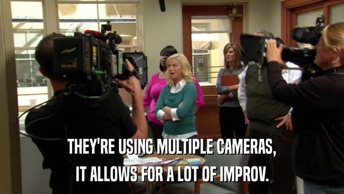 THEY'RE USING MULTIPLE CAMERAS, IT ALLOWS FOR A LOT OF IMPROV. 