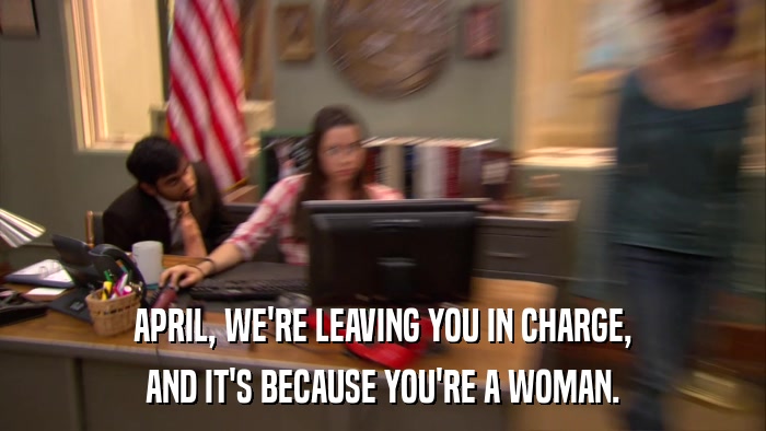 APRIL, WE'RE LEAVING YOU IN CHARGE, AND IT'S BECAUSE YOU'RE A WOMAN. 