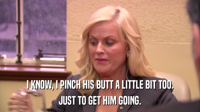 I KNOW, I PINCH HIS BUTT A LITTLE BIT TOO. JUST TO GET HIM GOING. 