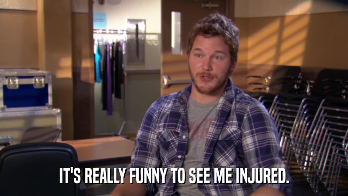 IT'S REALLY FUNNY TO SEE ME INJURED.  