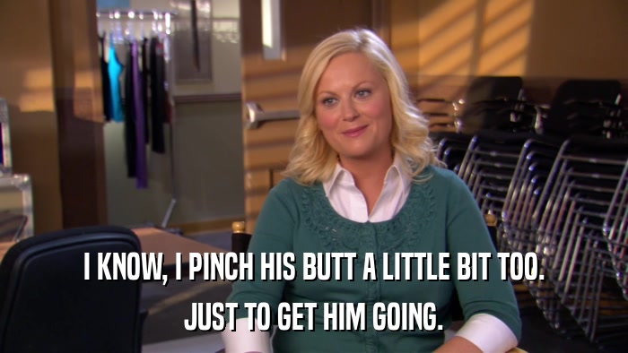 I KNOW, I PINCH HIS BUTT A LITTLE BIT TOO. JUST TO GET HIM GOING. 