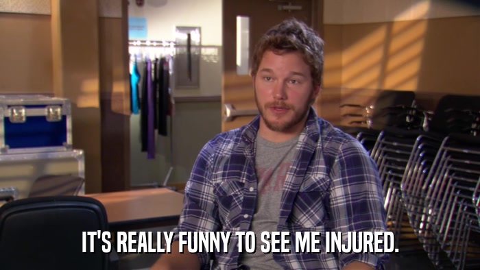 IT'S REALLY FUNNY TO SEE ME INJURED.  