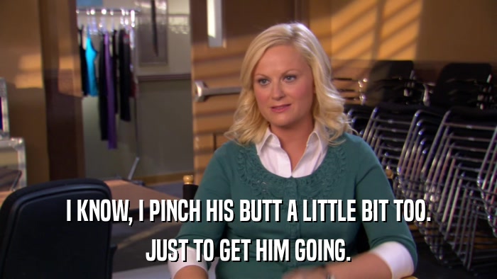 I KNOW, I PINCH HIS BUTT A LITTLE BIT TOO. JUST TO GET HIM GOING. 