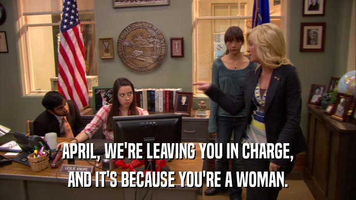 APRIL, WE'RE LEAVING YOU IN CHARGE, AND IT'S BECAUSE YOU'RE A WOMAN. 