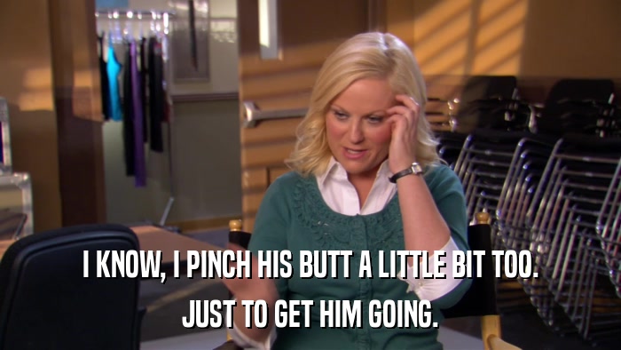 I KNOW, I PINCH HIS BUTT A LITTLE BIT TOO. JUST TO GET HIM GOING. 