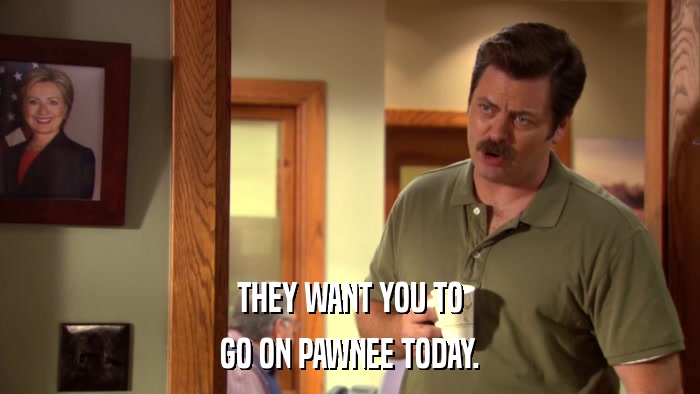 THEY WANT YOU TO GO ON PAWNEE TODAY. 