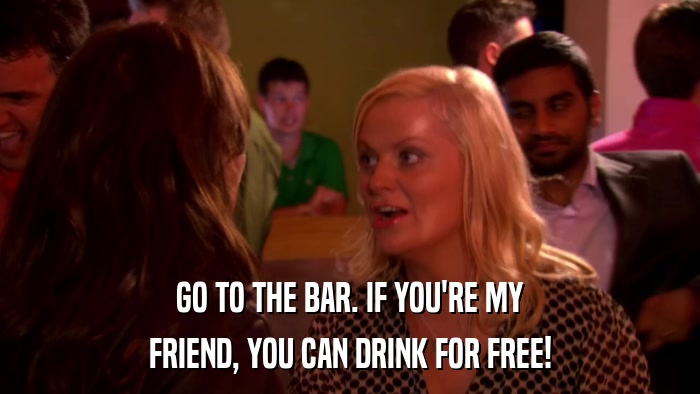 GO TO THE BAR. IF YOU'RE MY FRIEND, YOU CAN DRINK FOR FREE! 