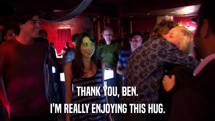 THANK YOU, BEN. I'M REALLY ENJOYING THIS HUG. 