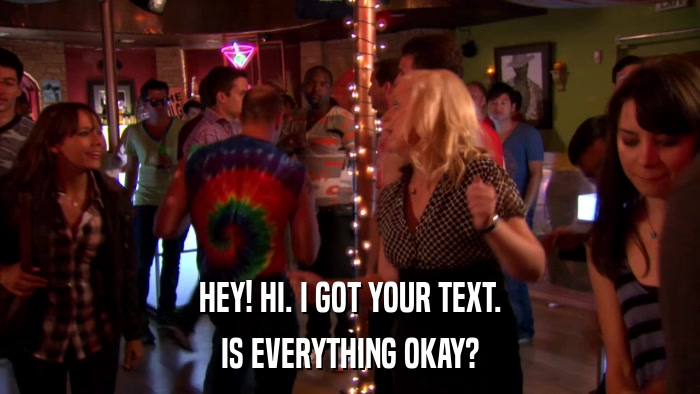 HEY! HI. I GOT YOUR TEXT. IS EVERYTHING OKAY? 